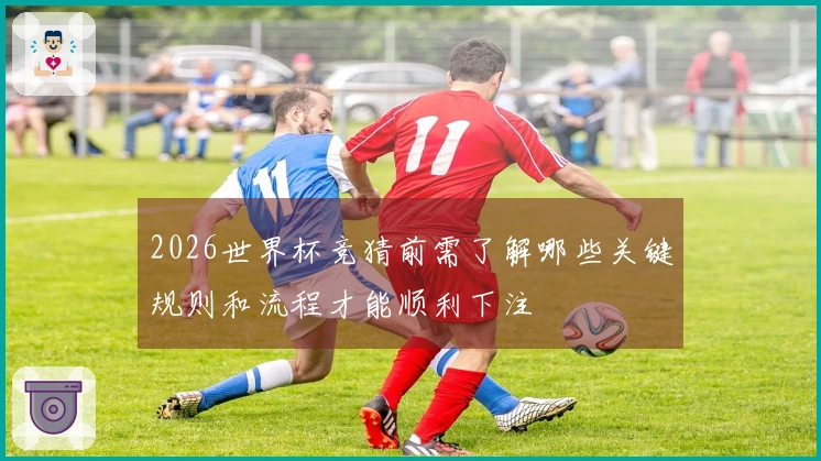 2026世界杯竞猜前需了解哪些关键规则和流程才能顺利下注