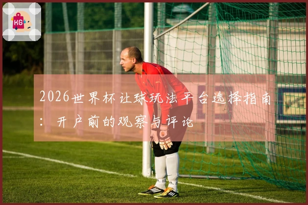 2026世界杯让球玩法平台选择指南：开户前的观察与评论