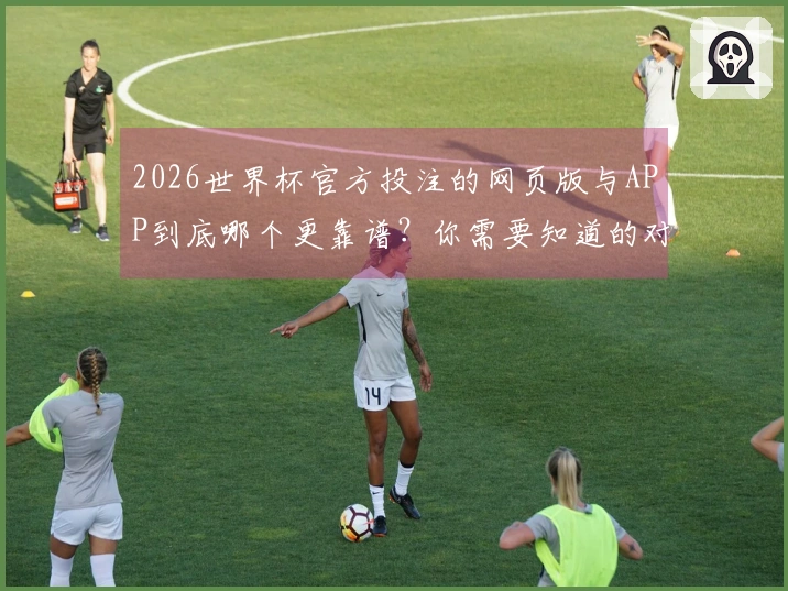 2026世界杯官方投注的网页版与APP到底哪个更靠谱？你需要知道的对比分析