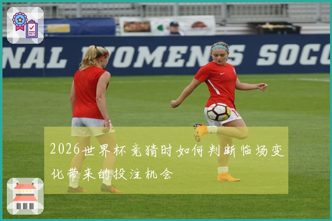 2026世界杯竞猜时如何判断临场变化带来的投注机会