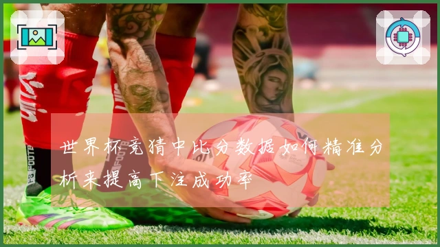 世界杯竞猜中比分数据如何精准分析来提高下注成功率