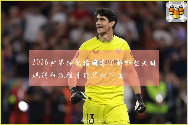 2026世界杯竞猜前需了解哪些关键规则和流程才能顺利下注